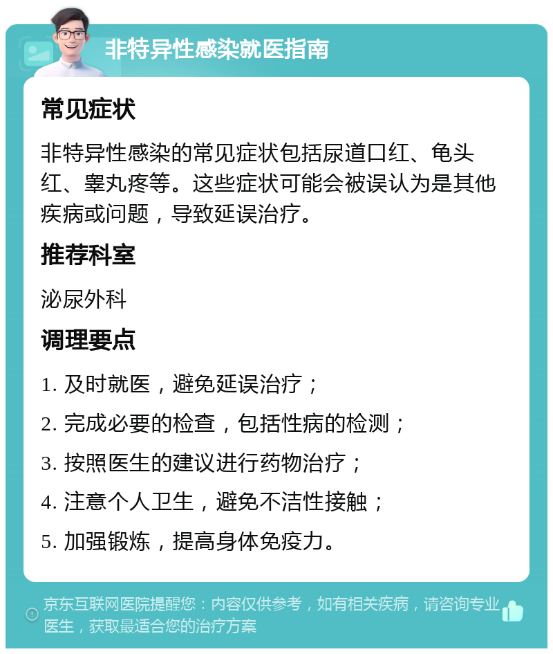 非特异性感染就医指南 常见症状 非特异性感染的常见症状包括尿道口红、龟头红、睾丸疼等。这些症状可能会被误认为是其他疾病或问题，导致延误治疗。 推荐科室 泌尿外科 调理要点 1. 及时就医，避免延误治疗； 2. 完成必要的检查，包括性病的检测； 3. 按照医生的建议进行药物治疗； 4. 注意个人卫生，避免不洁性接触； 5. 加强锻炼，提高身体免疫力。