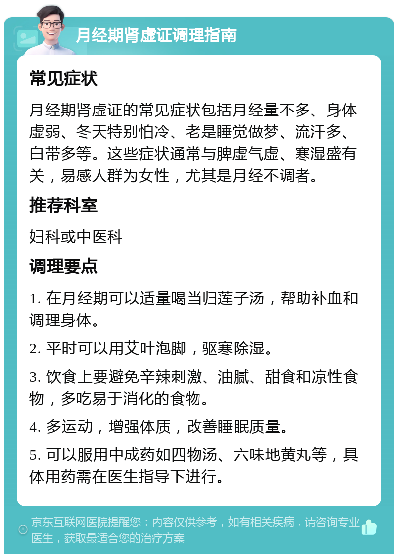 月经期肾虚证调理指南 常见症状 月经期肾虚证的常见症状包括月经量不多、身体虚弱、冬天特别怕冷、老是睡觉做梦、流汗多、白带多等。这些症状通常与脾虚气虚、寒湿盛有关，易感人群为女性，尤其是月经不调者。 推荐科室 妇科或中医科 调理要点 1. 在月经期可以适量喝当归莲子汤，帮助补血和调理身体。 2. 平时可以用艾叶泡脚，驱寒除湿。 3. 饮食上要避免辛辣刺激、油腻、甜食和凉性食物，多吃易于消化的食物。 4. 多运动，增强体质，改善睡眠质量。 5. 可以服用中成药如四物汤、六味地黄丸等，具体用药需在医生指导下进行。