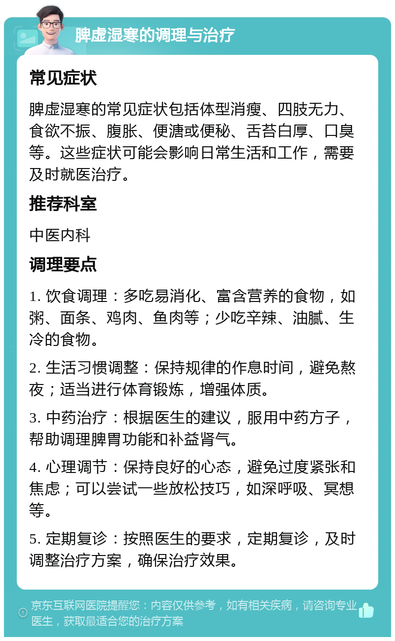 脾虚湿寒的调理与治疗 常见症状 脾虚湿寒的常见症状包括体型消瘦、四肢无力、食欲不振、腹胀、便溏或便秘、舌苔白厚、口臭等。这些症状可能会影响日常生活和工作，需要及时就医治疗。 推荐科室 中医内科 调理要点 1. 饮食调理：多吃易消化、富含营养的食物，如粥、面条、鸡肉、鱼肉等；少吃辛辣、油腻、生冷的食物。 2. 生活习惯调整：保持规律的作息时间，避免熬夜；适当进行体育锻炼，增强体质。 3. 中药治疗：根据医生的建议，服用中药方子，帮助调理脾胃功能和补益肾气。 4. 心理调节：保持良好的心态，避免过度紧张和焦虑；可以尝试一些放松技巧，如深呼吸、冥想等。 5. 定期复诊：按照医生的要求，定期复诊，及时调整治疗方案，确保治疗效果。