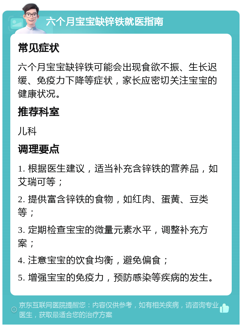 六个月宝宝缺锌铁就医指南 常见症状 六个月宝宝缺锌铁可能会出现食欲不振、生长迟缓、免疫力下降等症状，家长应密切关注宝宝的健康状况。 推荐科室 儿科 调理要点 1. 根据医生建议，适当补充含锌铁的营养品，如艾瑞可等； 2. 提供富含锌铁的食物，如红肉、蛋黄、豆类等； 3. 定期检查宝宝的微量元素水平，调整补充方案； 4. 注意宝宝的饮食均衡，避免偏食； 5. 增强宝宝的免疫力，预防感染等疾病的发生。