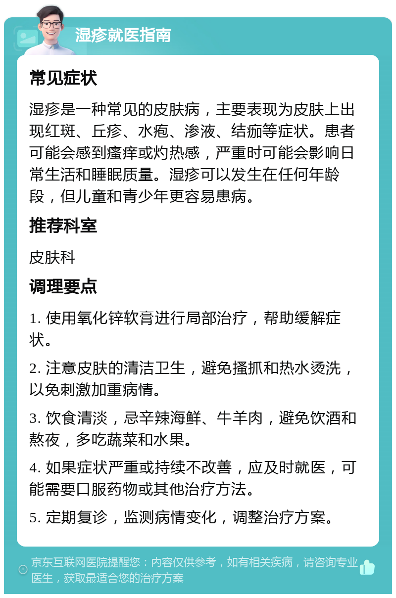 湿疹就医指南 常见症状 湿疹是一种常见的皮肤病，主要表现为皮肤上出现红斑、丘疹、水疱、渗液、结痂等症状。患者可能会感到瘙痒或灼热感，严重时可能会影响日常生活和睡眠质量。湿疹可以发生在任何年龄段，但儿童和青少年更容易患病。 推荐科室 皮肤科 调理要点 1. 使用氧化锌软膏进行局部治疗，帮助缓解症状。 2. 注意皮肤的清洁卫生，避免搔抓和热水烫洗，以免刺激加重病情。 3. 饮食清淡，忌辛辣海鲜、牛羊肉，避免饮酒和熬夜，多吃蔬菜和水果。 4. 如果症状严重或持续不改善，应及时就医，可能需要口服药物或其他治疗方法。 5. 定期复诊，监测病情变化，调整治疗方案。