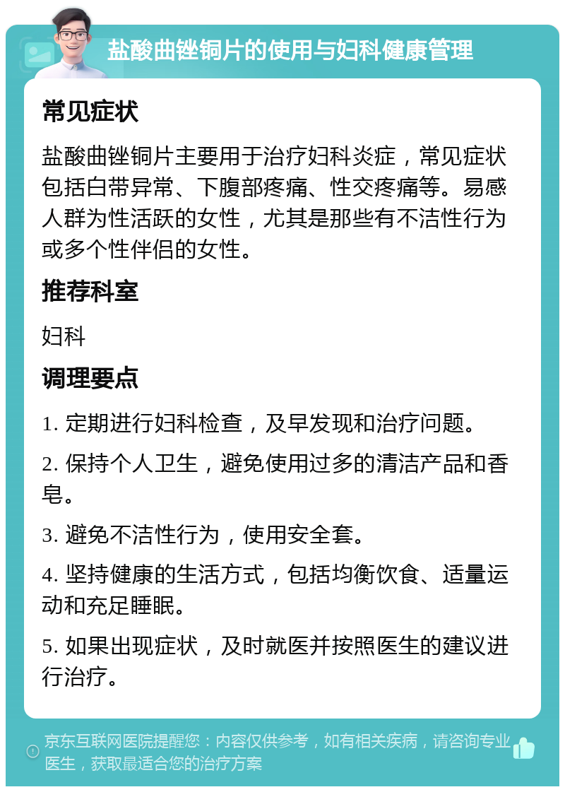 盐酸曲锉铜片的使用与妇科健康管理 常见症状 盐酸曲锉铜片主要用于治疗妇科炎症，常见症状包括白带异常、下腹部疼痛、性交疼痛等。易感人群为性活跃的女性，尤其是那些有不洁性行为或多个性伴侣的女性。 推荐科室 妇科 调理要点 1. 定期进行妇科检查，及早发现和治疗问题。 2. 保持个人卫生，避免使用过多的清洁产品和香皂。 3. 避免不洁性行为，使用安全套。 4. 坚持健康的生活方式，包括均衡饮食、适量运动和充足睡眠。 5. 如果出现症状，及时就医并按照医生的建议进行治疗。