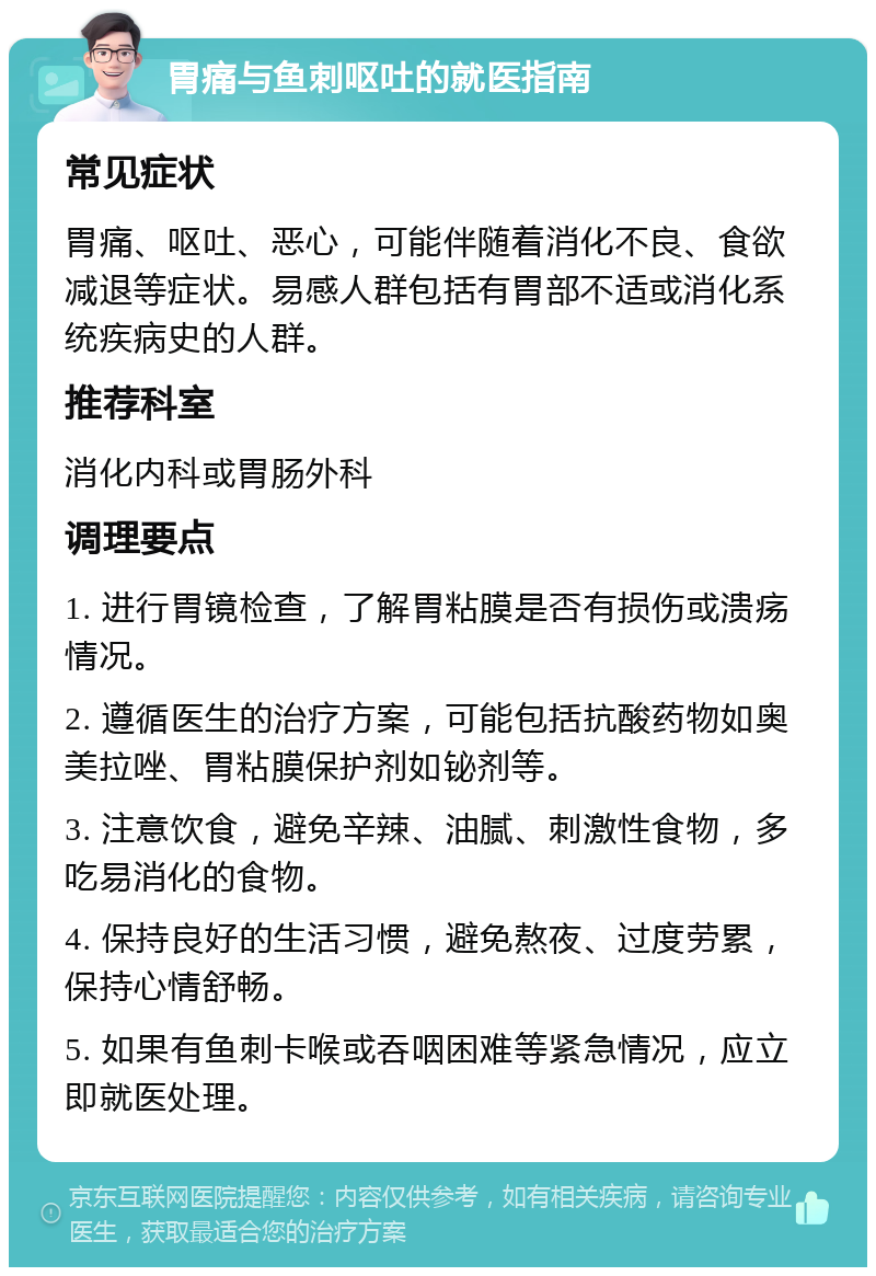 胃痛与鱼刺呕吐的就医指南 常见症状 胃痛、呕吐、恶心，可能伴随着消化不良、食欲减退等症状。易感人群包括有胃部不适或消化系统疾病史的人群。 推荐科室 消化内科或胃肠外科 调理要点 1. 进行胃镜检查，了解胃粘膜是否有损伤或溃疡情况。 2. 遵循医生的治疗方案，可能包括抗酸药物如奥美拉唑、胃粘膜保护剂如铋剂等。 3. 注意饮食，避免辛辣、油腻、刺激性食物，多吃易消化的食物。 4. 保持良好的生活习惯，避免熬夜、过度劳累，保持心情舒畅。 5. 如果有鱼刺卡喉或吞咽困难等紧急情况，应立即就医处理。