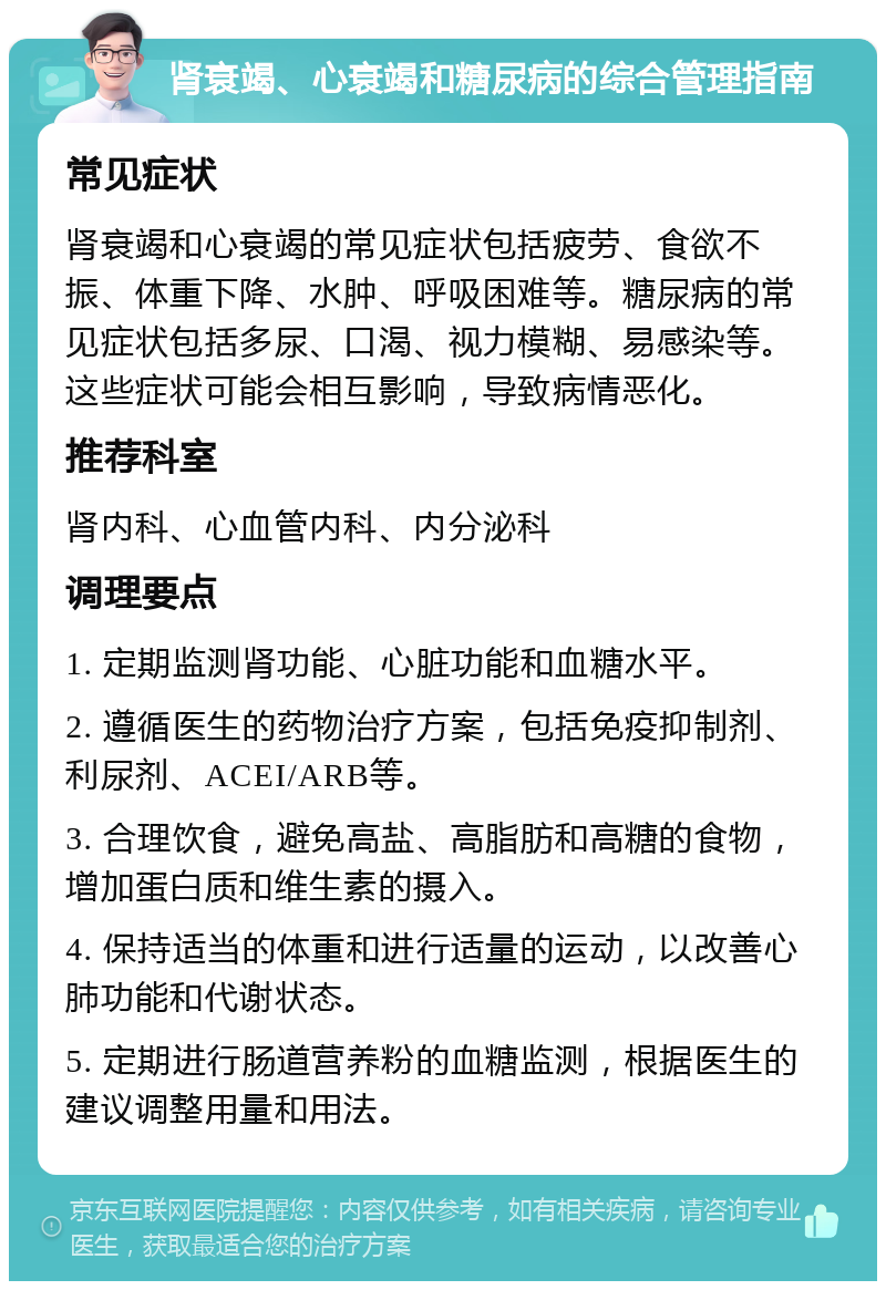 肾衰竭、心衰竭和糖尿病的综合管理指南 常见症状 肾衰竭和心衰竭的常见症状包括疲劳、食欲不振、体重下降、水肿、呼吸困难等。糖尿病的常见症状包括多尿、口渴、视力模糊、易感染等。这些症状可能会相互影响，导致病情恶化。 推荐科室 肾内科、心血管内科、内分泌科 调理要点 1. 定期监测肾功能、心脏功能和血糖水平。 2. 遵循医生的药物治疗方案，包括免疫抑制剂、利尿剂、ACEI/ARB等。 3. 合理饮食，避免高盐、高脂肪和高糖的食物，增加蛋白质和维生素的摄入。 4. 保持适当的体重和进行适量的运动，以改善心肺功能和代谢状态。 5. 定期进行肠道营养粉的血糖监测，根据医生的建议调整用量和用法。