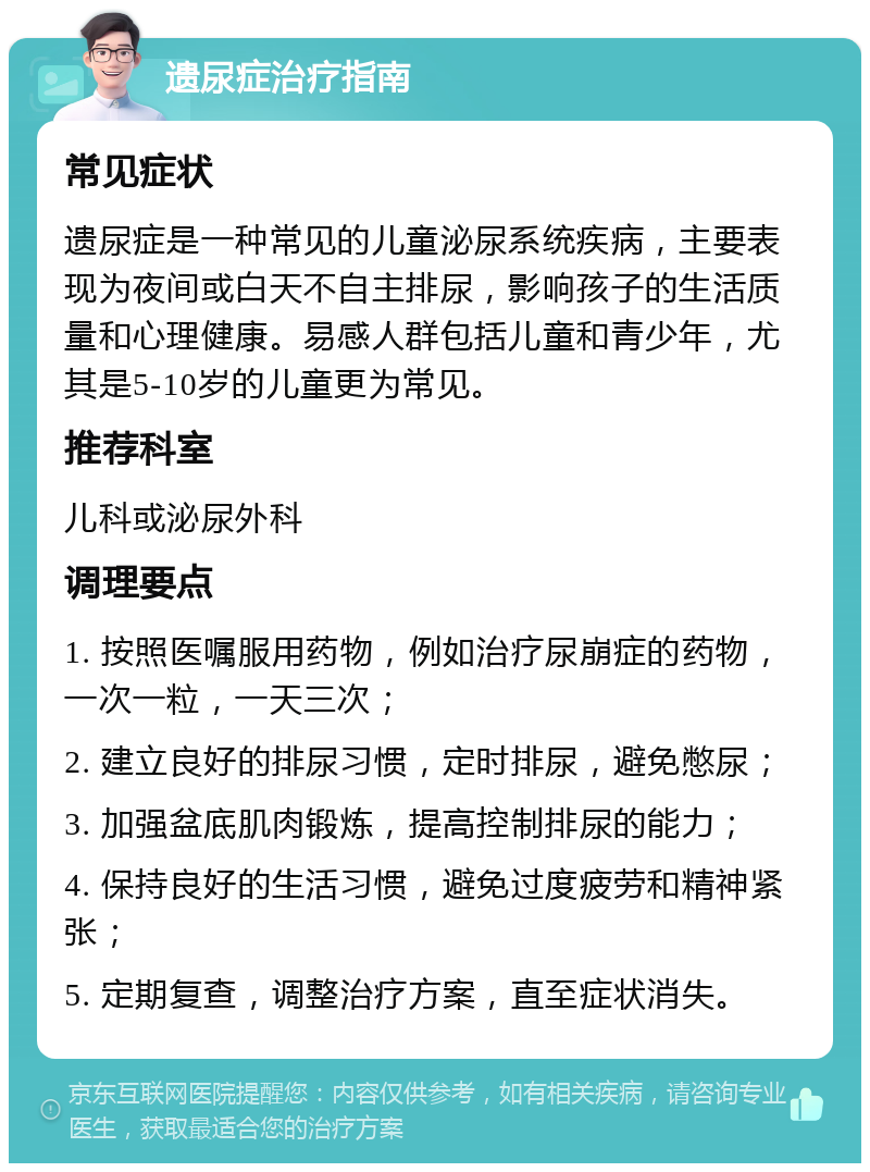 遗尿症治疗指南 常见症状 遗尿症是一种常见的儿童泌尿系统疾病，主要表现为夜间或白天不自主排尿，影响孩子的生活质量和心理健康。易感人群包括儿童和青少年，尤其是5-10岁的儿童更为常见。 推荐科室 儿科或泌尿外科 调理要点 1. 按照医嘱服用药物，例如治疗尿崩症的药物，一次一粒，一天三次； 2. 建立良好的排尿习惯，定时排尿，避免憋尿； 3. 加强盆底肌肉锻炼，提高控制排尿的能力； 4. 保持良好的生活习惯，避免过度疲劳和精神紧张； 5. 定期复查，调整治疗方案，直至症状消失。