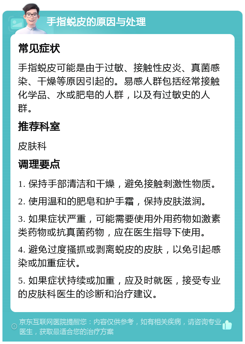 手指蜕皮的原因与处理 常见症状 手指蜕皮可能是由于过敏、接触性皮炎、真菌感染、干燥等原因引起的。易感人群包括经常接触化学品、水或肥皂的人群，以及有过敏史的人群。 推荐科室 皮肤科 调理要点 1. 保持手部清洁和干燥，避免接触刺激性物质。 2. 使用温和的肥皂和护手霜，保持皮肤滋润。 3. 如果症状严重，可能需要使用外用药物如激素类药物或抗真菌药物，应在医生指导下使用。 4. 避免过度搔抓或剥离蜕皮的皮肤，以免引起感染或加重症状。 5. 如果症状持续或加重，应及时就医，接受专业的皮肤科医生的诊断和治疗建议。