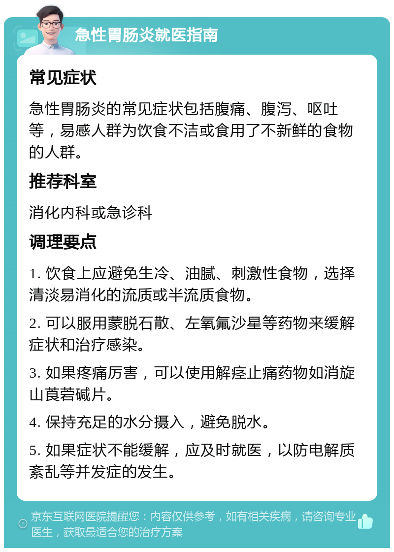 急性胃肠炎就医指南 常见症状 急性胃肠炎的常见症状包括腹痛、腹泻、呕吐等，易感人群为饮食不洁或食用了不新鲜的食物的人群。 推荐科室 消化内科或急诊科 调理要点 1. 饮食上应避免生冷、油腻、刺激性食物，选择清淡易消化的流质或半流质食物。 2. 可以服用蒙脱石散、左氧氟沙星等药物来缓解症状和治疗感染。 3. 如果疼痛厉害，可以使用解痉止痛药物如消旋山莨菪碱片。 4. 保持充足的水分摄入，避免脱水。 5. 如果症状不能缓解，应及时就医，以防电解质紊乱等并发症的发生。