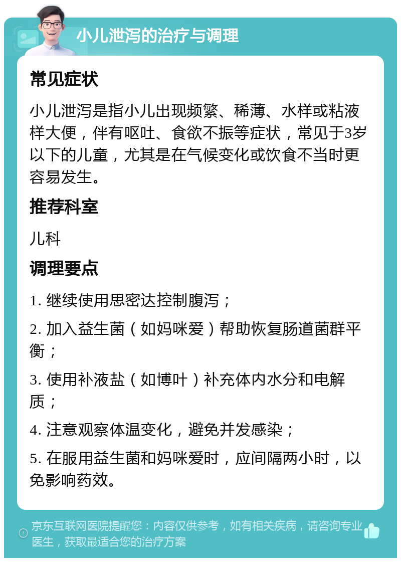 小儿泄泻的治疗与调理 常见症状 小儿泄泻是指小儿出现频繁、稀薄、水样或粘液样大便，伴有呕吐、食欲不振等症状，常见于3岁以下的儿童，尤其是在气候变化或饮食不当时更容易发生。 推荐科室 儿科 调理要点 1. 继续使用思密达控制腹泻； 2. 加入益生菌（如妈咪爱）帮助恢复肠道菌群平衡； 3. 使用补液盐（如博叶）补充体内水分和电解质； 4. 注意观察体温变化，避免并发感染； 5. 在服用益生菌和妈咪爱时，应间隔两小时，以免影响药效。