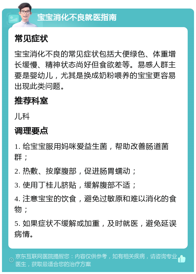 宝宝消化不良就医指南 常见症状 宝宝消化不良的常见症状包括大便绿色、体重增长缓慢、精神状态尚好但食欲差等。易感人群主要是婴幼儿，尤其是换成奶粉喂养的宝宝更容易出现此类问题。 推荐科室 儿科 调理要点 1. 给宝宝服用妈咪爱益生菌，帮助改善肠道菌群； 2. 热敷、按摩腹部，促进肠胃蠕动； 3. 使用丁桂儿脐贴，缓解腹部不适； 4. 注意宝宝的饮食，避免过敏原和难以消化的食物； 5. 如果症状不缓解或加重，及时就医，避免延误病情。