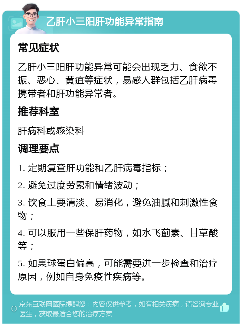 乙肝小三阳肝功能异常指南 常见症状 乙肝小三阳肝功能异常可能会出现乏力、食欲不振、恶心、黄疸等症状，易感人群包括乙肝病毒携带者和肝功能异常者。 推荐科室 肝病科或感染科 调理要点 1. 定期复查肝功能和乙肝病毒指标； 2. 避免过度劳累和情绪波动； 3. 饮食上要清淡、易消化，避免油腻和刺激性食物； 4. 可以服用一些保肝药物，如水飞蓟素、甘草酸等； 5. 如果球蛋白偏高，可能需要进一步检查和治疗原因，例如自身免疫性疾病等。