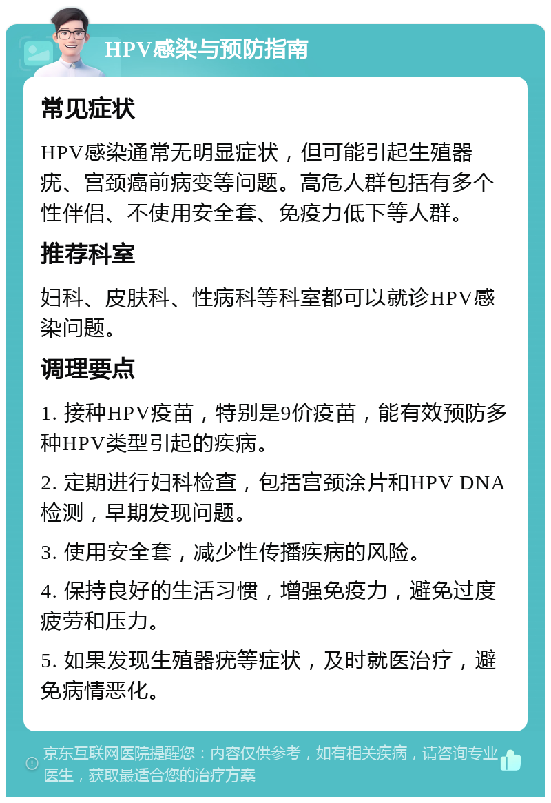 HPV感染与预防指南 常见症状 HPV感染通常无明显症状，但可能引起生殖器疣、宫颈癌前病变等问题。高危人群包括有多个性伴侣、不使用安全套、免疫力低下等人群。 推荐科室 妇科、皮肤科、性病科等科室都可以就诊HPV感染问题。 调理要点 1. 接种HPV疫苗，特别是9价疫苗，能有效预防多种HPV类型引起的疾病。 2. 定期进行妇科检查，包括宫颈涂片和HPV DNA检测，早期发现问题。 3. 使用安全套，减少性传播疾病的风险。 4. 保持良好的生活习惯，增强免疫力，避免过度疲劳和压力。 5. 如果发现生殖器疣等症状，及时就医治疗，避免病情恶化。