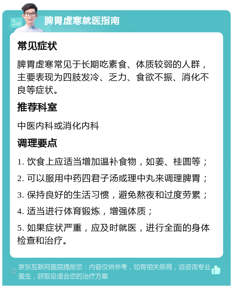 脾胃虚寒就医指南 常见症状 脾胃虚寒常见于长期吃素食、体质较弱的人群，主要表现为四肢发冷、乏力、食欲不振、消化不良等症状。 推荐科室 中医内科或消化内科 调理要点 1. 饮食上应适当增加温补食物，如姜、桂圆等； 2. 可以服用中药四君子汤或理中丸来调理脾胃； 3. 保持良好的生活习惯，避免熬夜和过度劳累； 4. 适当进行体育锻炼，增强体质； 5. 如果症状严重，应及时就医，进行全面的身体检查和治疗。