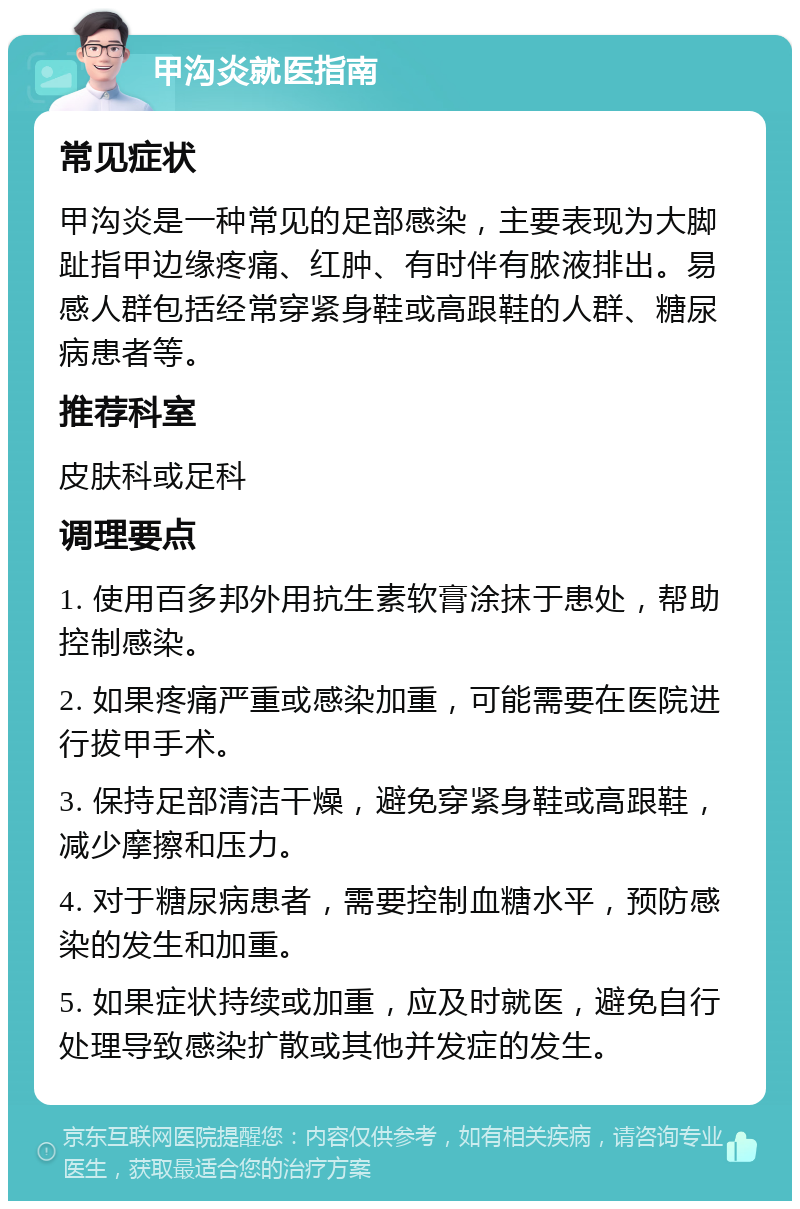 甲沟炎就医指南 常见症状 甲沟炎是一种常见的足部感染，主要表现为大脚趾指甲边缘疼痛、红肿、有时伴有脓液排出。易感人群包括经常穿紧身鞋或高跟鞋的人群、糖尿病患者等。 推荐科室 皮肤科或足科 调理要点 1. 使用百多邦外用抗生素软膏涂抹于患处，帮助控制感染。 2. 如果疼痛严重或感染加重，可能需要在医院进行拔甲手术。 3. 保持足部清洁干燥，避免穿紧身鞋或高跟鞋，减少摩擦和压力。 4. 对于糖尿病患者，需要控制血糖水平，预防感染的发生和加重。 5. 如果症状持续或加重，应及时就医，避免自行处理导致感染扩散或其他并发症的发生。