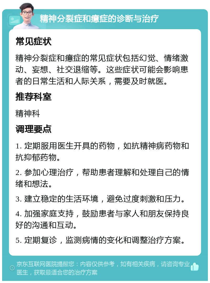 精神分裂症和癔症的诊断与治疗 常见症状 精神分裂症和癔症的常见症状包括幻觉、情绪激动、妄想、社交退缩等。这些症状可能会影响患者的日常生活和人际关系，需要及时就医。 推荐科室 精神科 调理要点 1. 定期服用医生开具的药物，如抗精神病药物和抗抑郁药物。 2. 参加心理治疗，帮助患者理解和处理自己的情绪和想法。 3. 建立稳定的生活环境，避免过度刺激和压力。 4. 加强家庭支持，鼓励患者与家人和朋友保持良好的沟通和互动。 5. 定期复诊，监测病情的变化和调整治疗方案。