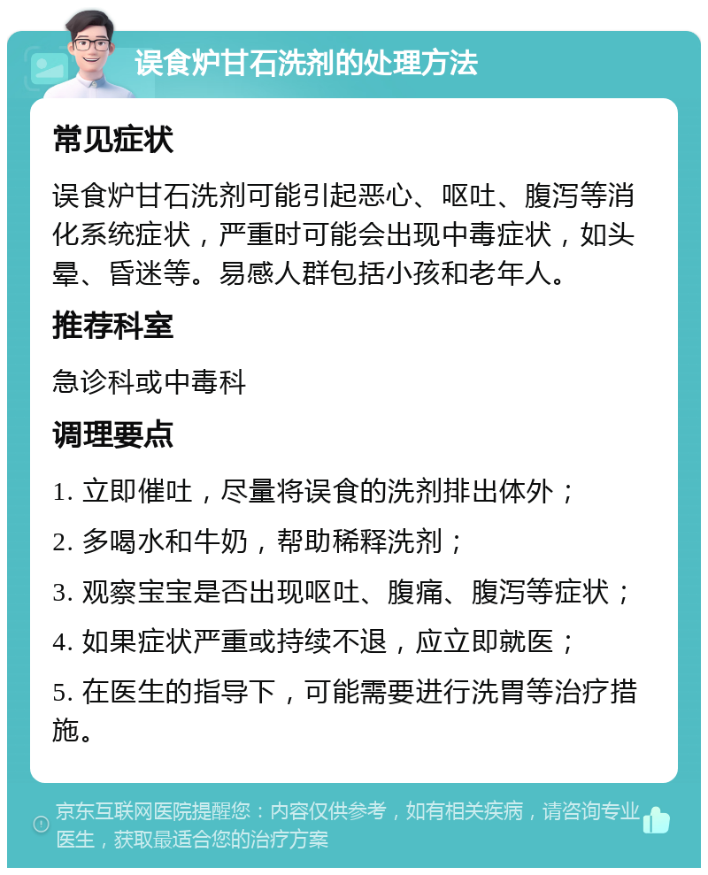 误食炉甘石洗剂的处理方法 常见症状 误食炉甘石洗剂可能引起恶心、呕吐、腹泻等消化系统症状，严重时可能会出现中毒症状，如头晕、昏迷等。易感人群包括小孩和老年人。 推荐科室 急诊科或中毒科 调理要点 1. 立即催吐，尽量将误食的洗剂排出体外； 2. 多喝水和牛奶，帮助稀释洗剂； 3. 观察宝宝是否出现呕吐、腹痛、腹泻等症状； 4. 如果症状严重或持续不退，应立即就医； 5. 在医生的指导下，可能需要进行洗胃等治疗措施。