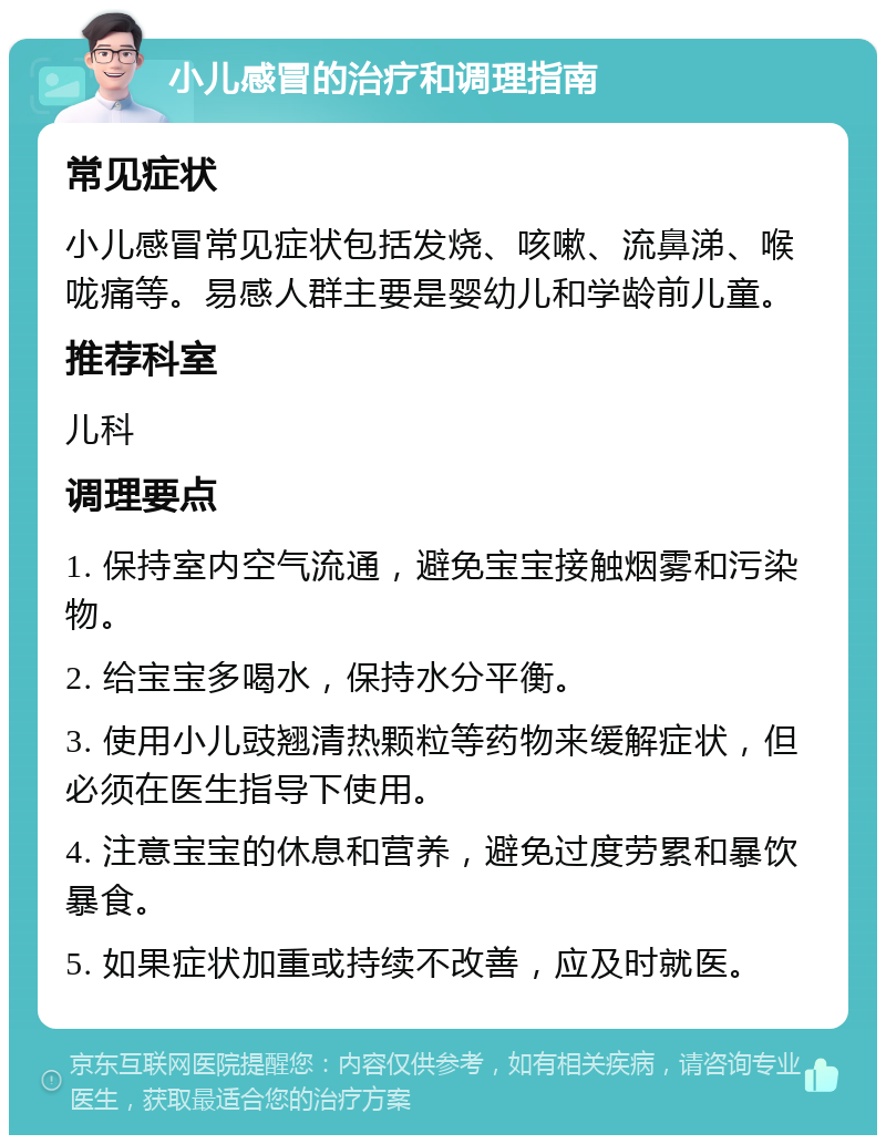 小儿感冒的治疗和调理指南 常见症状 小儿感冒常见症状包括发烧、咳嗽、流鼻涕、喉咙痛等。易感人群主要是婴幼儿和学龄前儿童。 推荐科室 儿科 调理要点 1. 保持室内空气流通，避免宝宝接触烟雾和污染物。 2. 给宝宝多喝水，保持水分平衡。 3. 使用小儿豉翘清热颗粒等药物来缓解症状，但必须在医生指导下使用。 4. 注意宝宝的休息和营养，避免过度劳累和暴饮暴食。 5. 如果症状加重或持续不改善，应及时就医。