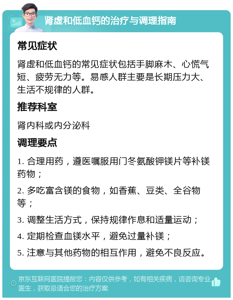 肾虚和低血钙的治疗与调理指南 常见症状 肾虚和低血钙的常见症状包括手脚麻木、心慌气短、疲劳无力等。易感人群主要是长期压力大、生活不规律的人群。 推荐科室 肾内科或内分泌科 调理要点 1. 合理用药，遵医嘱服用门冬氨酸钾镁片等补镁药物； 2. 多吃富含镁的食物，如香蕉、豆类、全谷物等； 3. 调整生活方式，保持规律作息和适量运动； 4. 定期检查血镁水平，避免过量补镁； 5. 注意与其他药物的相互作用，避免不良反应。