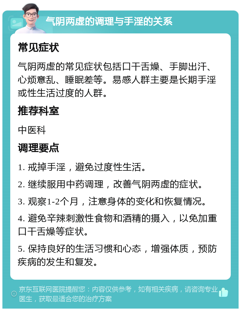 气阴两虚的调理与手淫的关系 常见症状 气阴两虚的常见症状包括口干舌燥、手脚出汗、心烦意乱、睡眠差等。易感人群主要是长期手淫或性生活过度的人群。 推荐科室 中医科 调理要点 1. 戒掉手淫，避免过度性生活。 2. 继续服用中药调理，改善气阴两虚的症状。 3. 观察1-2个月，注意身体的变化和恢复情况。 4. 避免辛辣刺激性食物和酒精的摄入，以免加重口干舌燥等症状。 5. 保持良好的生活习惯和心态，增强体质，预防疾病的发生和复发。