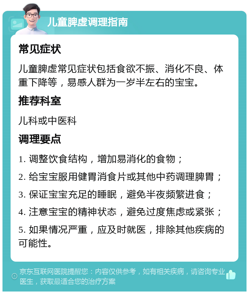 儿童脾虚调理指南 常见症状 儿童脾虚常见症状包括食欲不振、消化不良、体重下降等，易感人群为一岁半左右的宝宝。 推荐科室 儿科或中医科 调理要点 1. 调整饮食结构，增加易消化的食物； 2. 给宝宝服用健胃消食片或其他中药调理脾胃； 3. 保证宝宝充足的睡眠，避免半夜频繁进食； 4. 注意宝宝的精神状态，避免过度焦虑或紧张； 5. 如果情况严重，应及时就医，排除其他疾病的可能性。