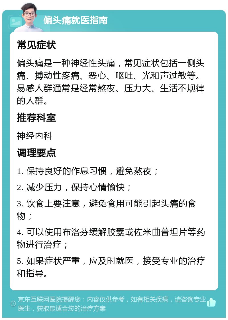 偏头痛就医指南 常见症状 偏头痛是一种神经性头痛，常见症状包括一侧头痛、搏动性疼痛、恶心、呕吐、光和声过敏等。易感人群通常是经常熬夜、压力大、生活不规律的人群。 推荐科室 神经内科 调理要点 1. 保持良好的作息习惯，避免熬夜； 2. 减少压力，保持心情愉快； 3. 饮食上要注意，避免食用可能引起头痛的食物； 4. 可以使用布洛芬缓解胶囊或佐米曲普坦片等药物进行治疗； 5. 如果症状严重，应及时就医，接受专业的治疗和指导。