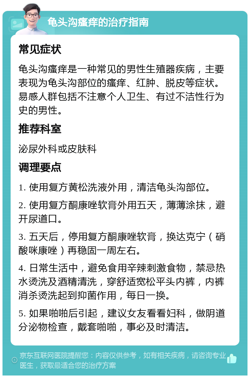 龟头沟瘙痒的治疗指南 常见症状 龟头沟瘙痒是一种常见的男性生殖器疾病，主要表现为龟头沟部位的瘙痒、红肿、脱皮等症状。易感人群包括不注意个人卫生、有过不洁性行为史的男性。 推荐科室 泌尿外科或皮肤科 调理要点 1. 使用复方黄松洗液外用，清洁龟头沟部位。 2. 使用复方酮康唑软膏外用五天，薄薄涂抹，避开尿道口。 3. 五天后，停用复方酮康唑软膏，换达克宁（硝酸咪康唑）再稳固一周左右。 4. 日常生活中，避免食用辛辣刺激食物，禁忌热水烫洗及酒精清洗，穿舒适宽松平头内裤，内裤消杀烫洗起到抑菌作用，每日一换。 5. 如果啪啪后引起，建议女友看看妇科，做阴道分泌物检查，戴套啪啪，事必及时清洁。