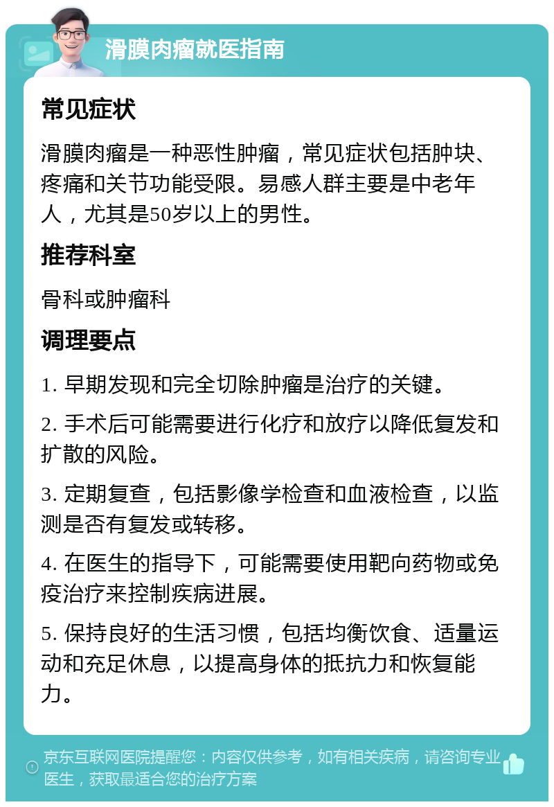 滑膜肉瘤就医指南 常见症状 滑膜肉瘤是一种恶性肿瘤，常见症状包括肿块、疼痛和关节功能受限。易感人群主要是中老年人，尤其是50岁以上的男性。 推荐科室 骨科或肿瘤科 调理要点 1. 早期发现和完全切除肿瘤是治疗的关键。 2. 手术后可能需要进行化疗和放疗以降低复发和扩散的风险。 3. 定期复查，包括影像学检查和血液检查，以监测是否有复发或转移。 4. 在医生的指导下，可能需要使用靶向药物或免疫治疗来控制疾病进展。 5. 保持良好的生活习惯，包括均衡饮食、适量运动和充足休息，以提高身体的抵抗力和恢复能力。