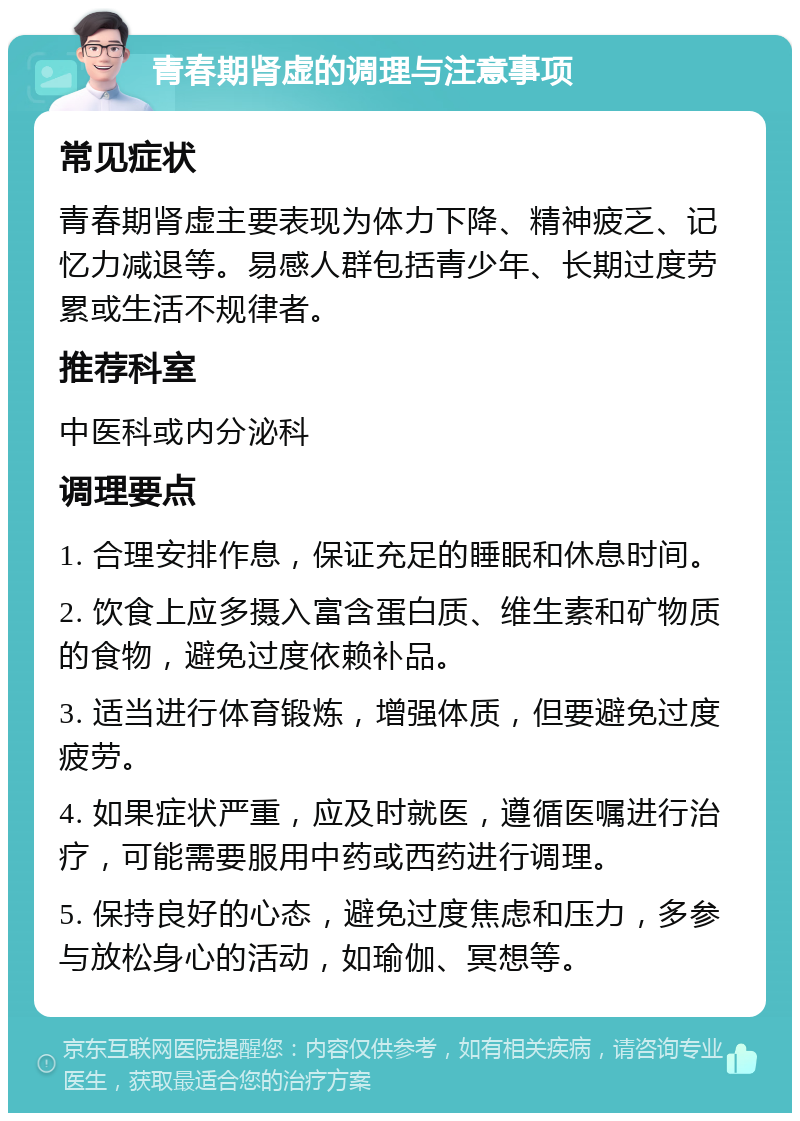 青春期肾虚的调理与注意事项 常见症状 青春期肾虚主要表现为体力下降、精神疲乏、记忆力减退等。易感人群包括青少年、长期过度劳累或生活不规律者。 推荐科室 中医科或内分泌科 调理要点 1. 合理安排作息，保证充足的睡眠和休息时间。 2. 饮食上应多摄入富含蛋白质、维生素和矿物质的食物，避免过度依赖补品。 3. 适当进行体育锻炼，增强体质，但要避免过度疲劳。 4. 如果症状严重，应及时就医，遵循医嘱进行治疗，可能需要服用中药或西药进行调理。 5. 保持良好的心态，避免过度焦虑和压力，多参与放松身心的活动，如瑜伽、冥想等。