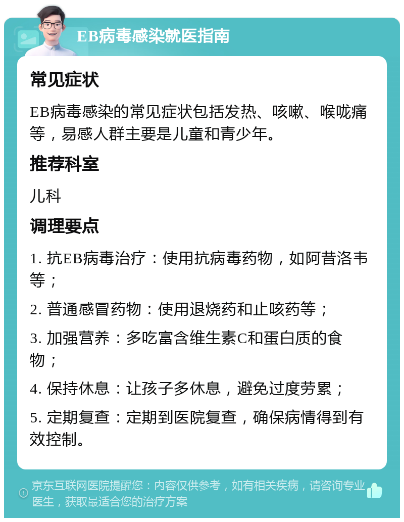 EB病毒感染就医指南 常见症状 EB病毒感染的常见症状包括发热、咳嗽、喉咙痛等，易感人群主要是儿童和青少年。 推荐科室 儿科 调理要点 1. 抗EB病毒治疗：使用抗病毒药物，如阿昔洛韦等； 2. 普通感冒药物：使用退烧药和止咳药等； 3. 加强营养：多吃富含维生素C和蛋白质的食物； 4. 保持休息：让孩子多休息，避免过度劳累； 5. 定期复查：定期到医院复查，确保病情得到有效控制。