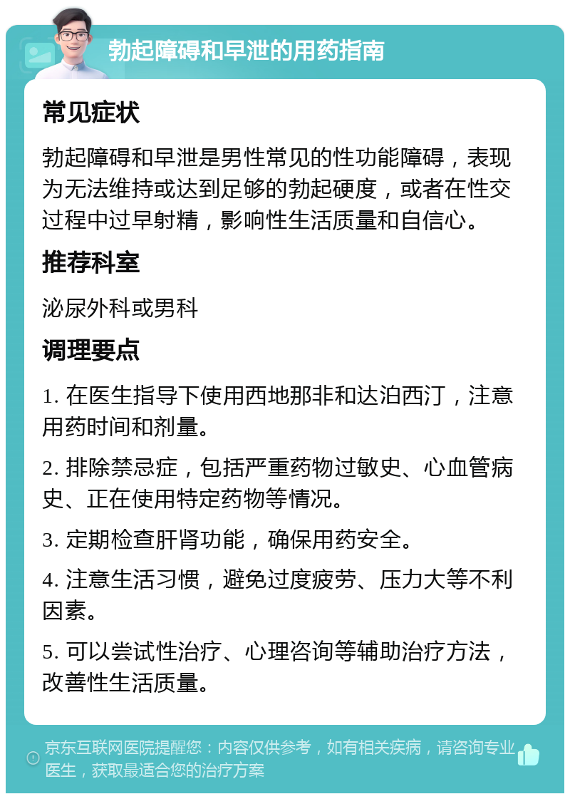 勃起障碍和早泄的用药指南 常见症状 勃起障碍和早泄是男性常见的性功能障碍，表现为无法维持或达到足够的勃起硬度，或者在性交过程中过早射精，影响性生活质量和自信心。 推荐科室 泌尿外科或男科 调理要点 1. 在医生指导下使用西地那非和达泊西汀，注意用药时间和剂量。 2. 排除禁忌症，包括严重药物过敏史、心血管病史、正在使用特定药物等情况。 3. 定期检查肝肾功能，确保用药安全。 4. 注意生活习惯，避免过度疲劳、压力大等不利因素。 5. 可以尝试性治疗、心理咨询等辅助治疗方法，改善性生活质量。