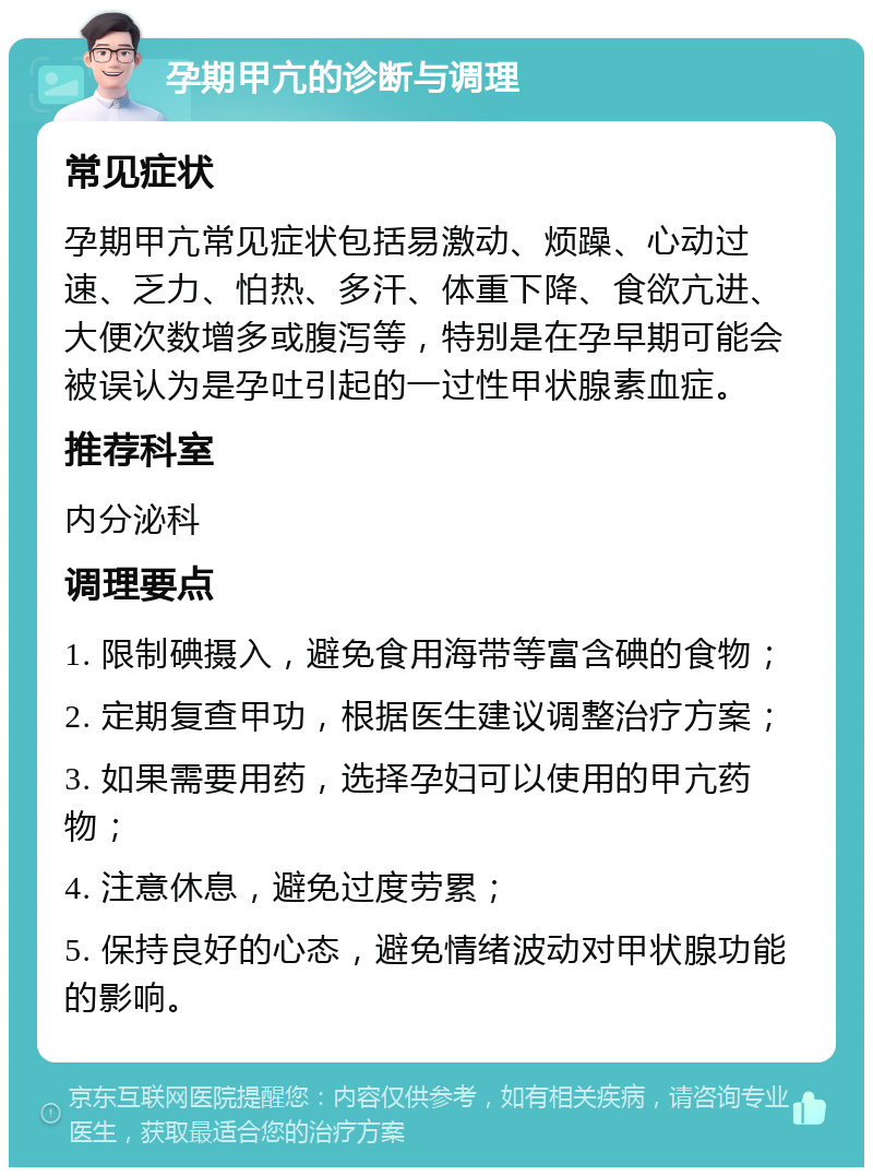 孕期甲亢的诊断与调理 常见症状 孕期甲亢常见症状包括易激动、烦躁、心动过速、乏力、怕热、多汗、体重下降、食欲亢进、大便次数增多或腹泻等，特别是在孕早期可能会被误认为是孕吐引起的一过性甲状腺素血症。 推荐科室 内分泌科 调理要点 1. 限制碘摄入，避免食用海带等富含碘的食物； 2. 定期复查甲功，根据医生建议调整治疗方案； 3. 如果需要用药，选择孕妇可以使用的甲亢药物； 4. 注意休息，避免过度劳累； 5. 保持良好的心态，避免情绪波动对甲状腺功能的影响。