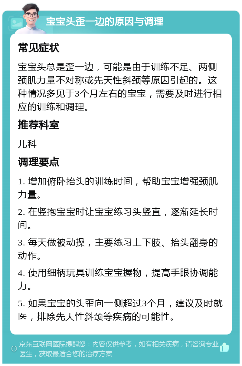 宝宝头歪一边的原因与调理 常见症状 宝宝头总是歪一边，可能是由于训练不足、两侧颈肌力量不对称或先天性斜颈等原因引起的。这种情况多见于3个月左右的宝宝，需要及时进行相应的训练和调理。 推荐科室 儿科 调理要点 1. 增加俯卧抬头的训练时间，帮助宝宝增强颈肌力量。 2. 在竖抱宝宝时让宝宝练习头竖直，逐渐延长时间。 3. 每天做被动操，主要练习上下肢、抬头翻身的动作。 4. 使用细柄玩具训练宝宝握物，提高手眼协调能力。 5. 如果宝宝的头歪向一侧超过3个月，建议及时就医，排除先天性斜颈等疾病的可能性。