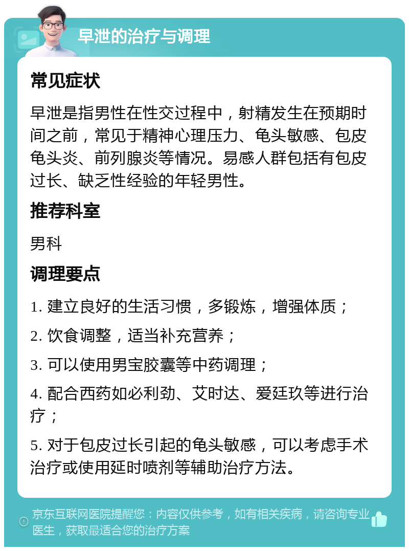 早泄的治疗与调理 常见症状 早泄是指男性在性交过程中，射精发生在预期时间之前，常见于精神心理压力、龟头敏感、包皮龟头炎、前列腺炎等情况。易感人群包括有包皮过长、缺乏性经验的年轻男性。 推荐科室 男科 调理要点 1. 建立良好的生活习惯，多锻炼，增强体质； 2. 饮食调整，适当补充营养； 3. 可以使用男宝胶囊等中药调理； 4. 配合西药如必利劲、艾时达、爱廷玖等进行治疗； 5. 对于包皮过长引起的龟头敏感，可以考虑手术治疗或使用延时喷剂等辅助治疗方法。