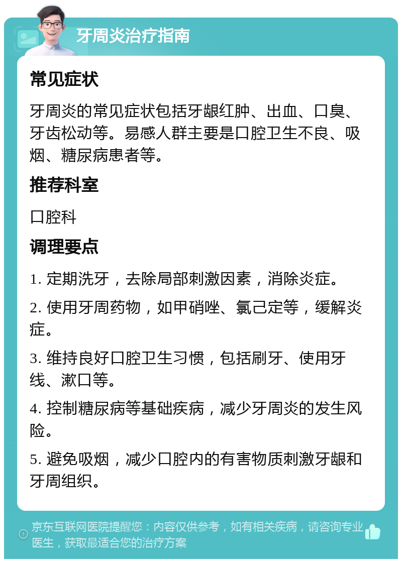 牙周炎治疗指南 常见症状 牙周炎的常见症状包括牙龈红肿、出血、口臭、牙齿松动等。易感人群主要是口腔卫生不良、吸烟、糖尿病患者等。 推荐科室 口腔科 调理要点 1. 定期洗牙，去除局部刺激因素，消除炎症。 2. 使用牙周药物，如甲硝唑、氯己定等，缓解炎症。 3. 维持良好口腔卫生习惯，包括刷牙、使用牙线、漱口等。 4. 控制糖尿病等基础疾病，减少牙周炎的发生风险。 5. 避免吸烟，减少口腔内的有害物质刺激牙龈和牙周组织。