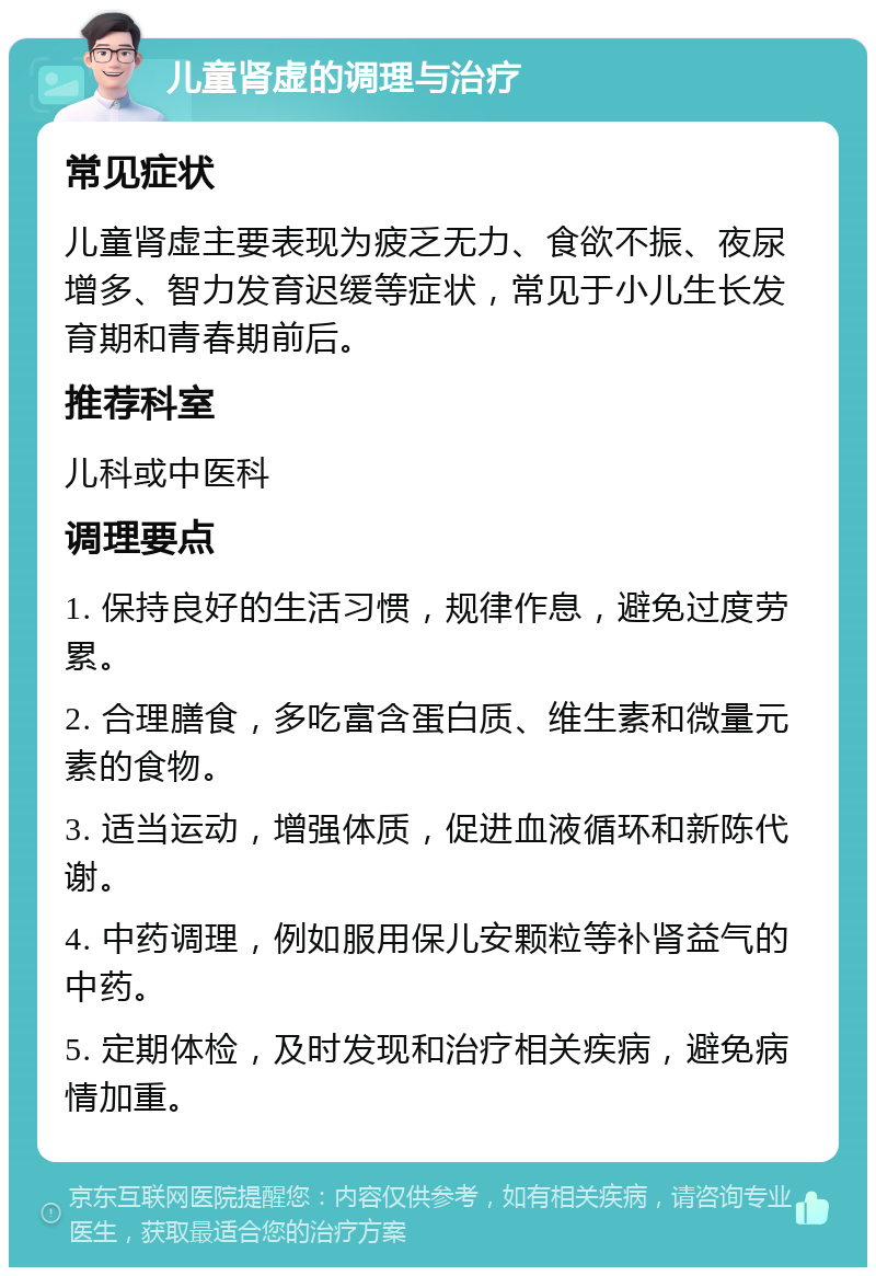 儿童肾虚的调理与治疗 常见症状 儿童肾虚主要表现为疲乏无力、食欲不振、夜尿增多、智力发育迟缓等症状，常见于小儿生长发育期和青春期前后。 推荐科室 儿科或中医科 调理要点 1. 保持良好的生活习惯，规律作息，避免过度劳累。 2. 合理膳食，多吃富含蛋白质、维生素和微量元素的食物。 3. 适当运动，增强体质，促进血液循环和新陈代谢。 4. 中药调理，例如服用保儿安颗粒等补肾益气的中药。 5. 定期体检，及时发现和治疗相关疾病，避免病情加重。