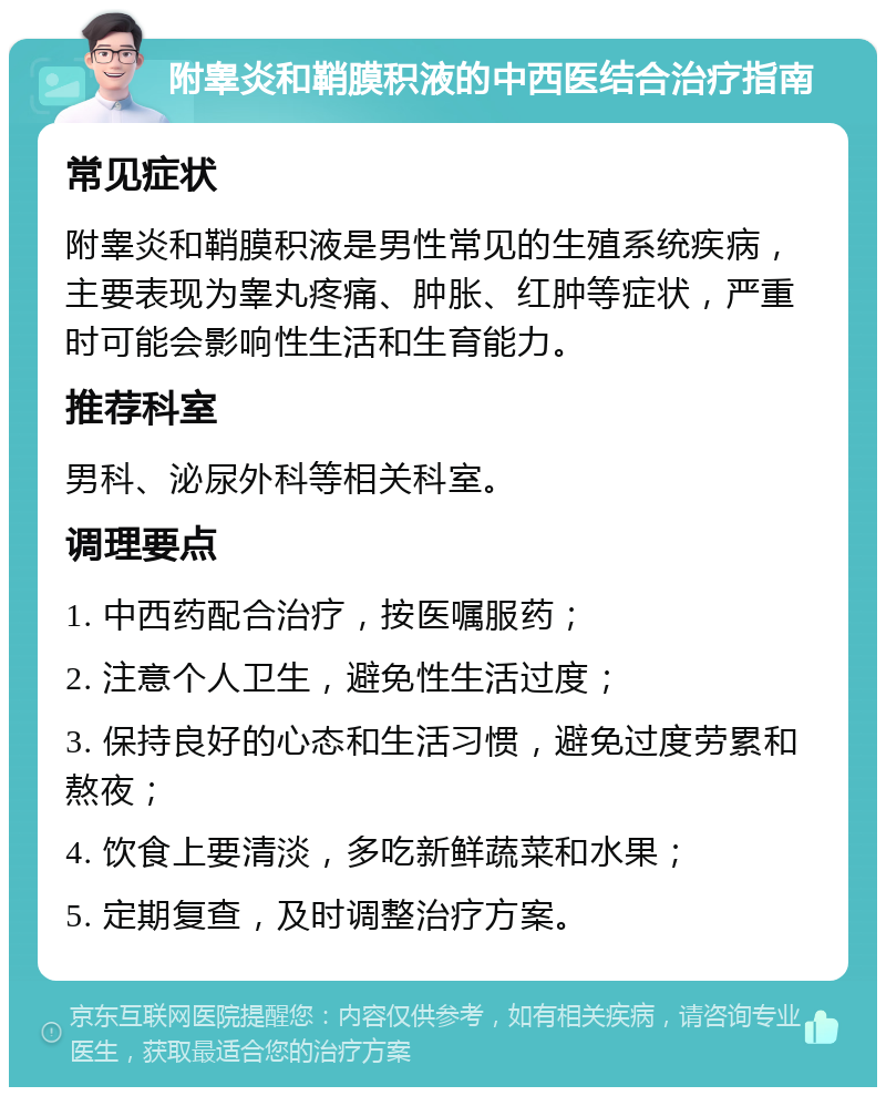 附睾炎和鞘膜积液的中西医结合治疗指南 常见症状 附睾炎和鞘膜积液是男性常见的生殖系统疾病，主要表现为睾丸疼痛、肿胀、红肿等症状，严重时可能会影响性生活和生育能力。 推荐科室 男科、泌尿外科等相关科室。 调理要点 1. 中西药配合治疗，按医嘱服药； 2. 注意个人卫生，避免性生活过度； 3. 保持良好的心态和生活习惯，避免过度劳累和熬夜； 4. 饮食上要清淡，多吃新鲜蔬菜和水果； 5. 定期复查，及时调整治疗方案。