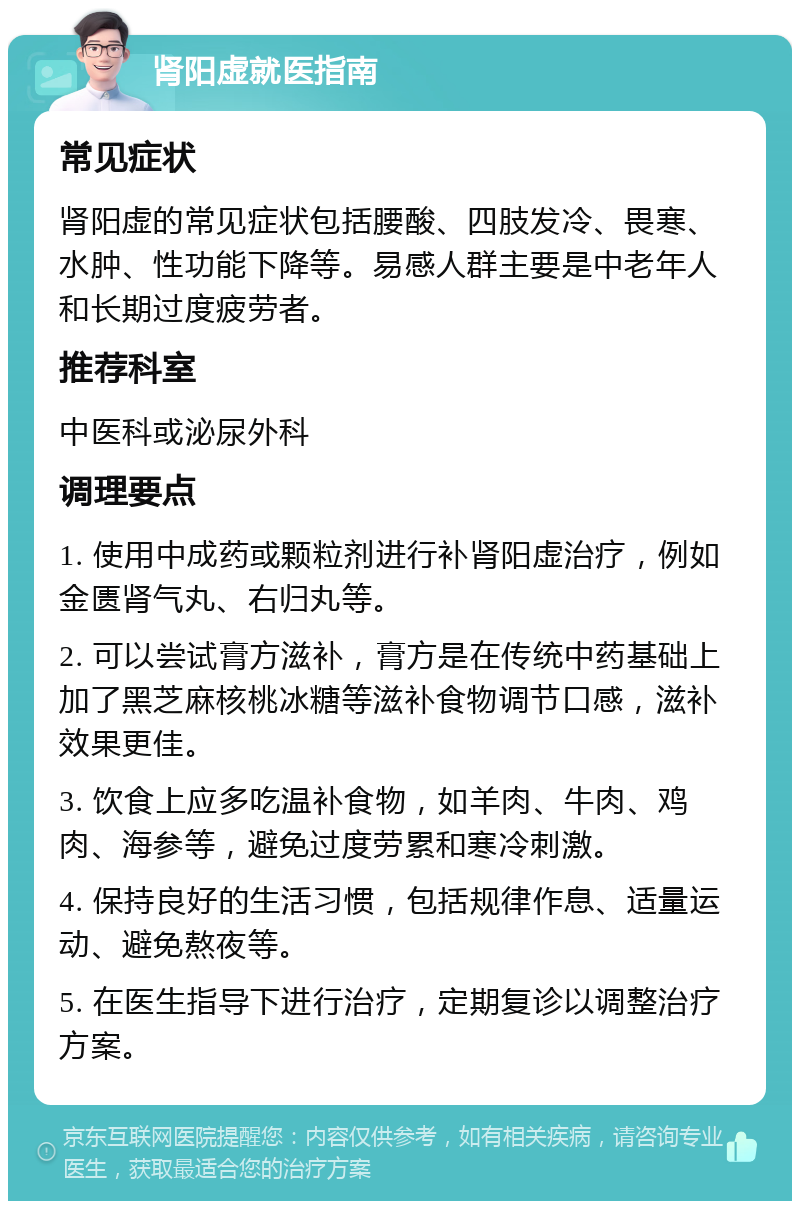 肾阳虚就医指南 常见症状 肾阳虚的常见症状包括腰酸、四肢发冷、畏寒、水肿、性功能下降等。易感人群主要是中老年人和长期过度疲劳者。 推荐科室 中医科或泌尿外科 调理要点 1. 使用中成药或颗粒剂进行补肾阳虚治疗，例如金匮肾气丸、右归丸等。 2. 可以尝试膏方滋补，膏方是在传统中药基础上加了黑芝麻核桃冰糖等滋补食物调节口感，滋补效果更佳。 3. 饮食上应多吃温补食物，如羊肉、牛肉、鸡肉、海参等，避免过度劳累和寒冷刺激。 4. 保持良好的生活习惯，包括规律作息、适量运动、避免熬夜等。 5. 在医生指导下进行治疗，定期复诊以调整治疗方案。