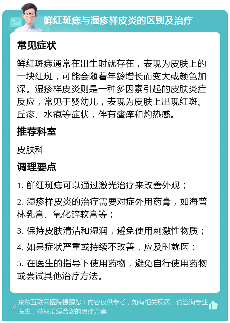 鲜红斑痣与湿疹样皮炎的区别及治疗 常见症状 鲜红斑痣通常在出生时就存在，表现为皮肤上的一块红斑，可能会随着年龄增长而变大或颜色加深。湿疹样皮炎则是一种多因素引起的皮肤炎症反应，常见于婴幼儿，表现为皮肤上出现红斑、丘疹、水疱等症状，伴有瘙痒和灼热感。 推荐科室 皮肤科 调理要点 1. 鲜红斑痣可以通过激光治疗来改善外观； 2. 湿疹样皮炎的治疗需要对症外用药膏，如海普林乳膏、氧化锌软膏等； 3. 保持皮肤清洁和湿润，避免使用刺激性物质； 4. 如果症状严重或持续不改善，应及时就医； 5. 在医生的指导下使用药物，避免自行使用药物或尝试其他治疗方法。