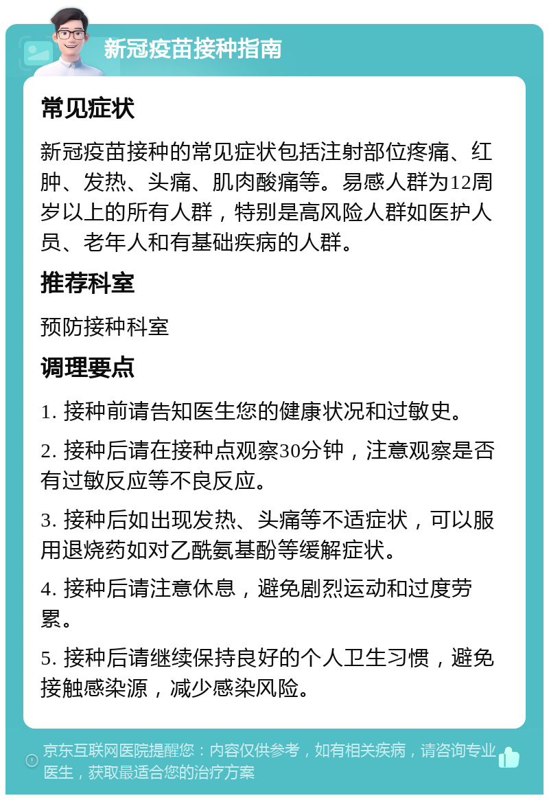 新冠疫苗接种指南 常见症状 新冠疫苗接种的常见症状包括注射部位疼痛、红肿、发热、头痛、肌肉酸痛等。易感人群为12周岁以上的所有人群，特别是高风险人群如医护人员、老年人和有基础疾病的人群。 推荐科室 预防接种科室 调理要点 1. 接种前请告知医生您的健康状况和过敏史。 2. 接种后请在接种点观察30分钟，注意观察是否有过敏反应等不良反应。 3. 接种后如出现发热、头痛等不适症状，可以服用退烧药如对乙酰氨基酚等缓解症状。 4. 接种后请注意休息，避免剧烈运动和过度劳累。 5. 接种后请继续保持良好的个人卫生习惯，避免接触感染源，减少感染风险。