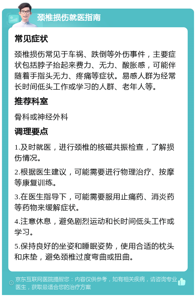 颈椎损伤就医指南 常见症状 颈椎损伤常见于车祸、跌倒等外伤事件，主要症状包括脖子抬起来费力、无力、酸胀感，可能伴随着手指头无力、疼痛等症状。易感人群为经常长时间低头工作或学习的人群、老年人等。 推荐科室 骨科或神经外科 调理要点 1.及时就医，进行颈椎的核磁共振检查，了解损伤情况。 2.根据医生建议，可能需要进行物理治疗、按摩等康复训练。 3.在医生指导下，可能需要服用止痛药、消炎药等药物来缓解症状。 4.注意休息，避免剧烈运动和长时间低头工作或学习。 5.保持良好的坐姿和睡眠姿势，使用合适的枕头和床垫，避免颈椎过度弯曲或扭曲。