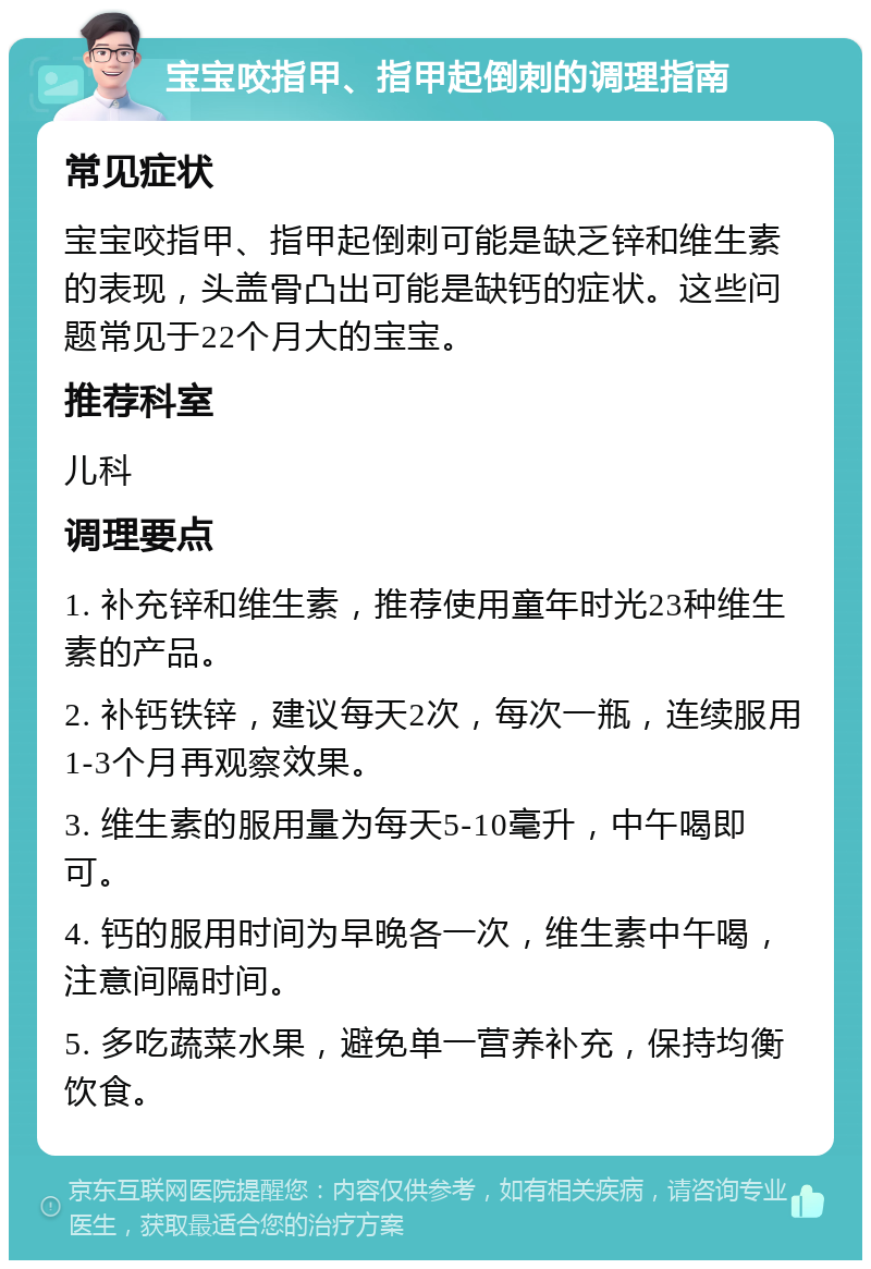 宝宝咬指甲、指甲起倒刺的调理指南 常见症状 宝宝咬指甲、指甲起倒刺可能是缺乏锌和维生素的表现，头盖骨凸出可能是缺钙的症状。这些问题常见于22个月大的宝宝。 推荐科室 儿科 调理要点 1. 补充锌和维生素，推荐使用童年时光23种维生素的产品。 2. 补钙铁锌，建议每天2次，每次一瓶，连续服用1-3个月再观察效果。 3. 维生素的服用量为每天5-10毫升，中午喝即可。 4. 钙的服用时间为早晚各一次，维生素中午喝，注意间隔时间。 5. 多吃蔬菜水果，避免单一营养补充，保持均衡饮食。