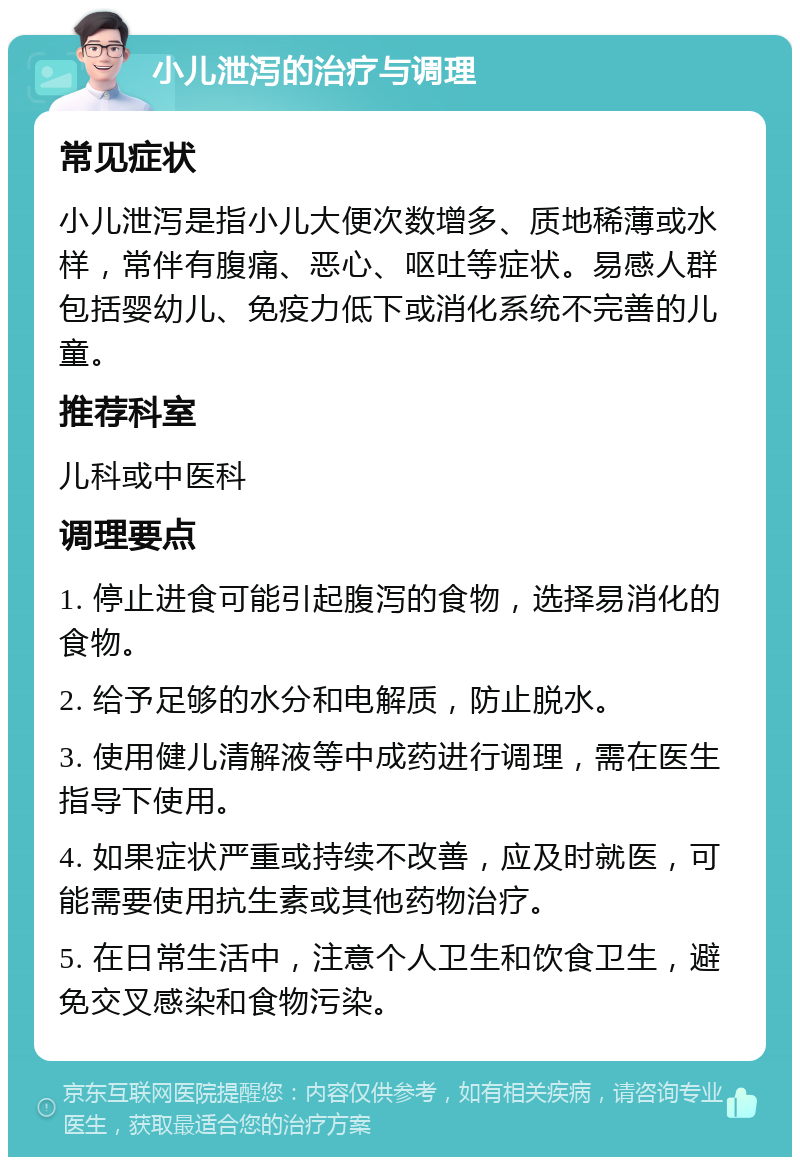 小儿泄泻的治疗与调理 常见症状 小儿泄泻是指小儿大便次数增多、质地稀薄或水样，常伴有腹痛、恶心、呕吐等症状。易感人群包括婴幼儿、免疫力低下或消化系统不完善的儿童。 推荐科室 儿科或中医科 调理要点 1. 停止进食可能引起腹泻的食物，选择易消化的食物。 2. 给予足够的水分和电解质，防止脱水。 3. 使用健儿清解液等中成药进行调理，需在医生指导下使用。 4. 如果症状严重或持续不改善，应及时就医，可能需要使用抗生素或其他药物治疗。 5. 在日常生活中，注意个人卫生和饮食卫生，避免交叉感染和食物污染。