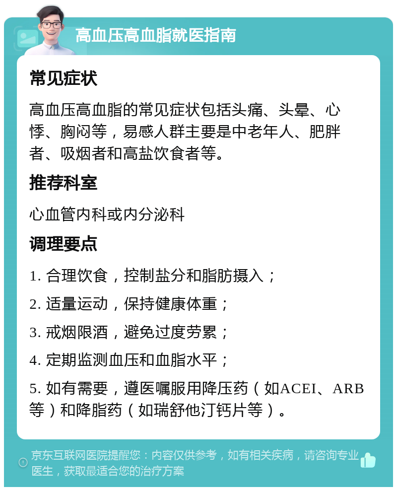 高血压高血脂就医指南 常见症状 高血压高血脂的常见症状包括头痛、头晕、心悸、胸闷等，易感人群主要是中老年人、肥胖者、吸烟者和高盐饮食者等。 推荐科室 心血管内科或内分泌科 调理要点 1. 合理饮食，控制盐分和脂肪摄入； 2. 适量运动，保持健康体重； 3. 戒烟限酒，避免过度劳累； 4. 定期监测血压和血脂水平； 5. 如有需要，遵医嘱服用降压药（如ACEI、ARB等）和降脂药（如瑞舒他汀钙片等）。