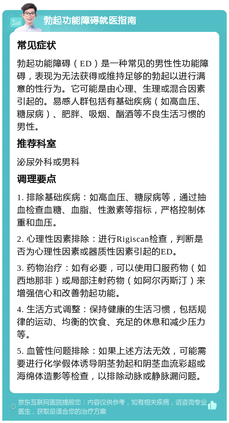 勃起功能障碍就医指南 常见症状 勃起功能障碍（ED）是一种常见的男性性功能障碍，表现为无法获得或维持足够的勃起以进行满意的性行为。它可能是由心理、生理或混合因素引起的。易感人群包括有基础疾病（如高血压、糖尿病）、肥胖、吸烟、酗酒等不良生活习惯的男性。 推荐科室 泌尿外科或男科 调理要点 1. 排除基础疾病：如高血压、糖尿病等，通过抽血检查血糖、血脂、性激素等指标，严格控制体重和血压。 2. 心理性因素排除：进行Rigiscan检查，判断是否为心理性因素或器质性因素引起的ED。 3. 药物治疗：如有必要，可以使用口服药物（如西地那非）或局部注射药物（如阿尔丙斯汀）来增强信心和改善勃起功能。 4. 生活方式调整：保持健康的生活习惯，包括规律的运动、均衡的饮食、充足的休息和减少压力等。 5. 血管性问题排除：如果上述方法无效，可能需要进行化学假体诱导阴茎勃起和阴茎血流彩超或海绵体造影等检查，以排除动脉或静脉漏问题。