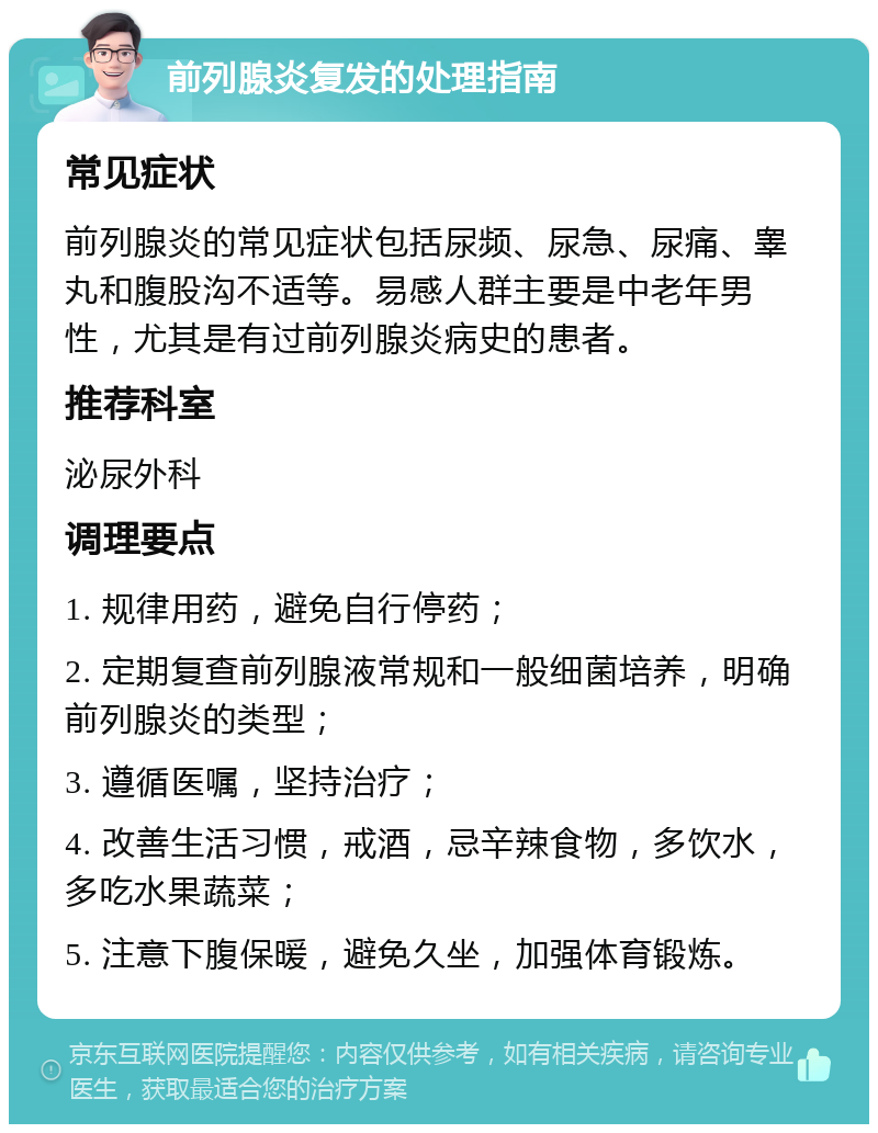 前列腺炎复发的处理指南 常见症状 前列腺炎的常见症状包括尿频、尿急、尿痛、睾丸和腹股沟不适等。易感人群主要是中老年男性，尤其是有过前列腺炎病史的患者。 推荐科室 泌尿外科 调理要点 1. 规律用药，避免自行停药； 2. 定期复查前列腺液常规和一般细菌培养，明确前列腺炎的类型； 3. 遵循医嘱，坚持治疗； 4. 改善生活习惯，戒酒，忌辛辣食物，多饮水，多吃水果蔬菜； 5. 注意下腹保暖，避免久坐，加强体育锻炼。