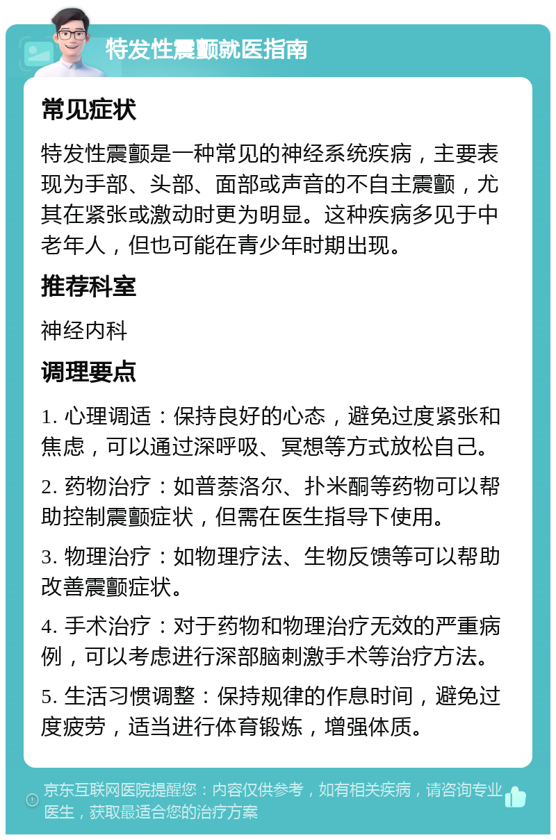 特发性震颤就医指南 常见症状 特发性震颤是一种常见的神经系统疾病，主要表现为手部、头部、面部或声音的不自主震颤，尤其在紧张或激动时更为明显。这种疾病多见于中老年人，但也可能在青少年时期出现。 推荐科室 神经内科 调理要点 1. 心理调适：保持良好的心态，避免过度紧张和焦虑，可以通过深呼吸、冥想等方式放松自己。 2. 药物治疗：如普萘洛尔、扑米酮等药物可以帮助控制震颤症状，但需在医生指导下使用。 3. 物理治疗：如物理疗法、生物反馈等可以帮助改善震颤症状。 4. 手术治疗：对于药物和物理治疗无效的严重病例，可以考虑进行深部脑刺激手术等治疗方法。 5. 生活习惯调整：保持规律的作息时间，避免过度疲劳，适当进行体育锻炼，增强体质。