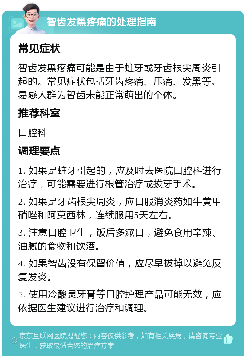 智齿发黑疼痛的处理指南 常见症状 智齿发黑疼痛可能是由于蛀牙或牙齿根尖周炎引起的。常见症状包括牙齿疼痛、压痛、发黑等。易感人群为智齿未能正常萌出的个体。 推荐科室 口腔科 调理要点 1. 如果是蛀牙引起的，应及时去医院口腔科进行治疗，可能需要进行根管治疗或拔牙手术。 2. 如果是牙齿根尖周炎，应口服消炎药如牛黄甲硝唑和阿莫西林，连续服用5天左右。 3. 注意口腔卫生，饭后多漱口，避免食用辛辣、油腻的食物和饮酒。 4. 如果智齿没有保留价值，应尽早拔掉以避免反复发炎。 5. 使用冷酸灵牙膏等口腔护理产品可能无效，应依据医生建议进行治疗和调理。