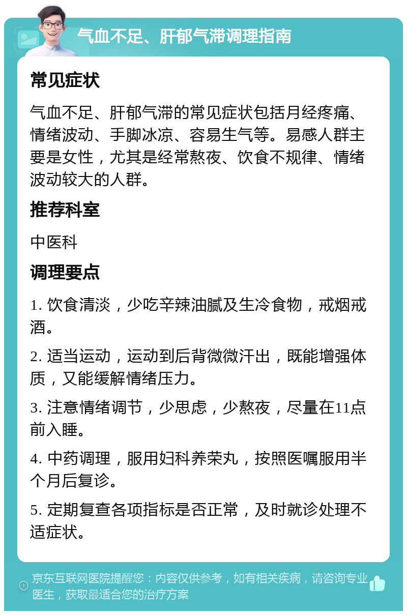 气血不足、肝郁气滞调理指南 常见症状 气血不足、肝郁气滞的常见症状包括月经疼痛、情绪波动、手脚冰凉、容易生气等。易感人群主要是女性，尤其是经常熬夜、饮食不规律、情绪波动较大的人群。 推荐科室 中医科 调理要点 1. 饮食清淡，少吃辛辣油腻及生冷食物，戒烟戒酒。 2. 适当运动，运动到后背微微汗出，既能增强体质，又能缓解情绪压力。 3. 注意情绪调节，少思虑，少熬夜，尽量在11点前入睡。 4. 中药调理，服用妇科养荣丸，按照医嘱服用半个月后复诊。 5. 定期复查各项指标是否正常，及时就诊处理不适症状。