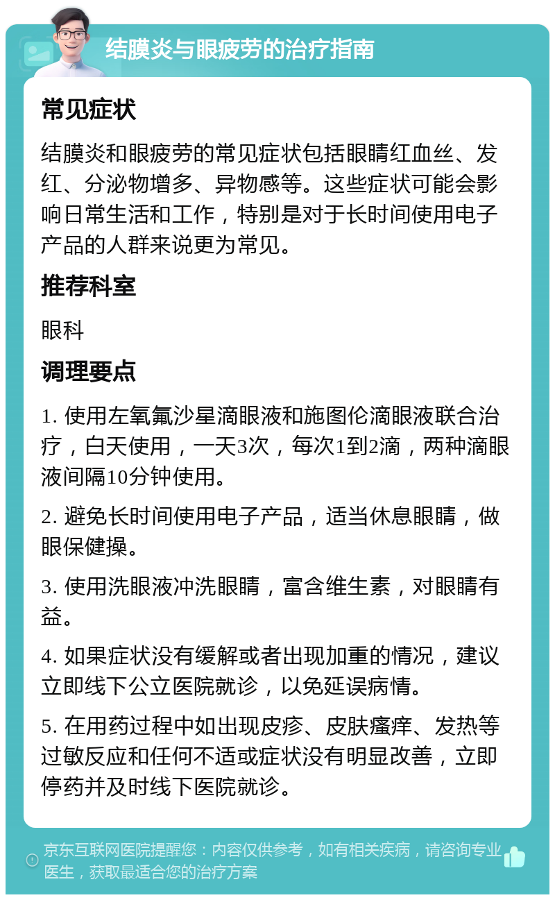 结膜炎与眼疲劳的治疗指南 常见症状 结膜炎和眼疲劳的常见症状包括眼睛红血丝、发红、分泌物增多、异物感等。这些症状可能会影响日常生活和工作，特别是对于长时间使用电子产品的人群来说更为常见。 推荐科室 眼科 调理要点 1. 使用左氧氟沙星滴眼液和施图伦滴眼液联合治疗，白天使用，一天3次，每次1到2滴，两种滴眼液间隔10分钟使用。 2. 避免长时间使用电子产品，适当休息眼睛，做眼保健操。 3. 使用洗眼液冲洗眼睛，富含维生素，对眼睛有益。 4. 如果症状没有缓解或者出现加重的情况，建议立即线下公立医院就诊，以免延误病情。 5. 在用药过程中如出现皮疹、皮肤瘙痒、发热等过敏反应和任何不适或症状没有明显改善，立即停药并及时线下医院就诊。