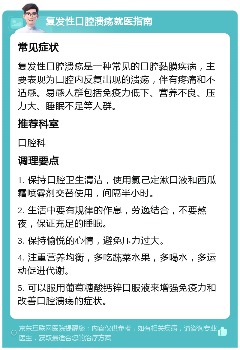 复发性口腔溃疡就医指南 常见症状 复发性口腔溃疡是一种常见的口腔黏膜疾病，主要表现为口腔内反复出现的溃疡，伴有疼痛和不适感。易感人群包括免疫力低下、营养不良、压力大、睡眠不足等人群。 推荐科室 口腔科 调理要点 1. 保持口腔卫生清洁，使用氯己定漱口液和西瓜霜喷雾剂交替使用，间隔半小时。 2. 生活中要有规律的作息，劳逸结合，不要熬夜，保证充足的睡眠。 3. 保持愉悦的心情，避免压力过大。 4. 注重营养均衡，多吃蔬菜水果，多喝水，多运动促进代谢。 5. 可以服用葡萄糖酸钙锌口服液来增强免疫力和改善口腔溃疡的症状。