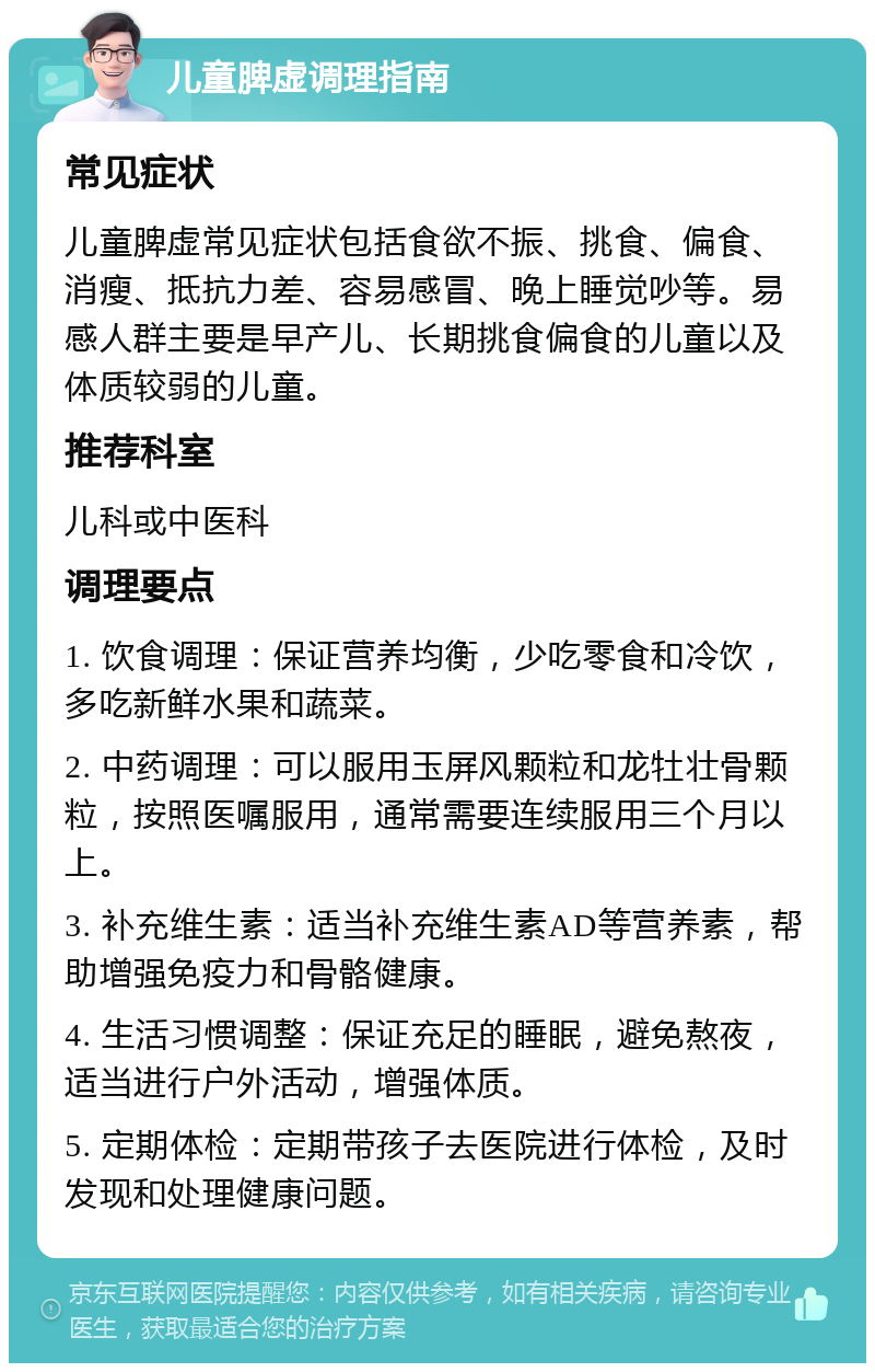 儿童脾虚调理指南 常见症状 儿童脾虚常见症状包括食欲不振、挑食、偏食、消瘦、抵抗力差、容易感冒、晚上睡觉吵等。易感人群主要是早产儿、长期挑食偏食的儿童以及体质较弱的儿童。 推荐科室 儿科或中医科 调理要点 1. 饮食调理：保证营养均衡，少吃零食和冷饮，多吃新鲜水果和蔬菜。 2. 中药调理：可以服用玉屏风颗粒和龙牡壮骨颗粒，按照医嘱服用，通常需要连续服用三个月以上。 3. 补充维生素：适当补充维生素AD等营养素，帮助增强免疫力和骨骼健康。 4. 生活习惯调整：保证充足的睡眠，避免熬夜，适当进行户外活动，增强体质。 5. 定期体检：定期带孩子去医院进行体检，及时发现和处理健康问题。